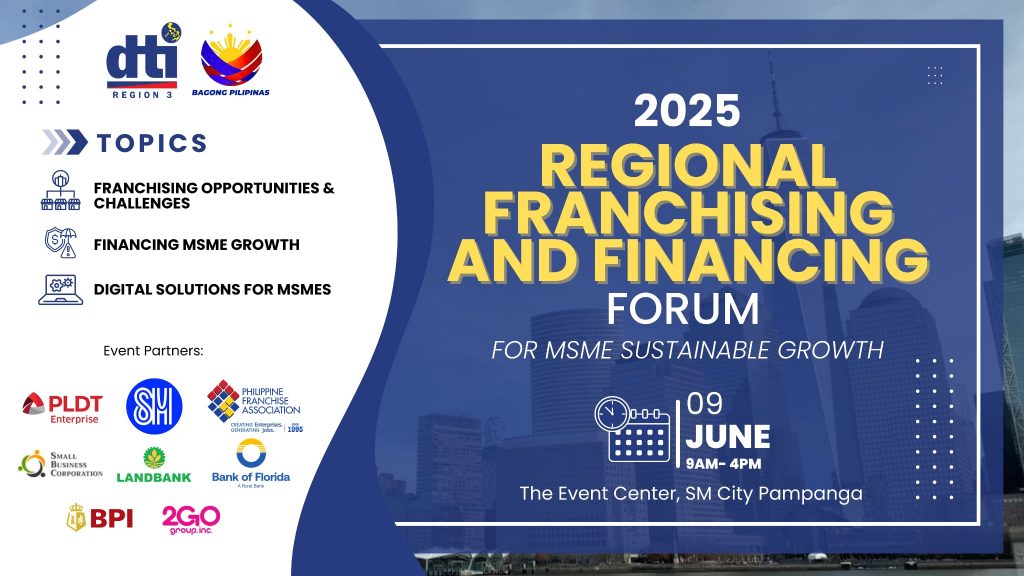 Poster for the 2025 Central Luzon Franchising and Financing Forum for MSME Sustainable Growth, organized by DTI Region 3 and partners. It features the event title, date (June 9, 2025, 9AM–4PM), and venue (SM City Pampanga Event Center). Topics include franchising opportunities, financing MSME growth, and digital solutions. Logos of sponsors such as PLDT, SM Supermalls, PFA, Landbank, BOF, BPI, and Go2GO are displayed, with a cityscape background. Poster for the 2025 Central Luzon Franchising and Financing Forum for MSME Sustainable Growth, organized by DTI Region 3 and partners. It features the event title, date (June 9, 2025, 9AM–4PM), and venue (SM City Pampanga Event Center). Topics include franchising opportunities, financing MSME growth, and digital solutions. Logos of sponsors such as PLDT, SM Supermalls, PFA, Landbank, BOF, BPI, and Go2GO are displayed, with a cityscape background.